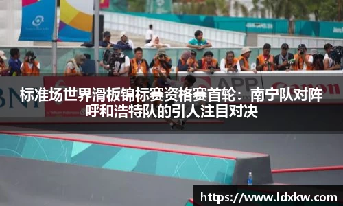 标准场世界滑板锦标赛资格赛首轮：南宁队对阵呼和浩特队的引人注目对决